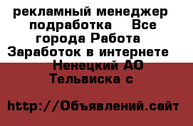 рекламный менеджер (подработка) - Все города Работа » Заработок в интернете   . Ненецкий АО,Тельвиска с.